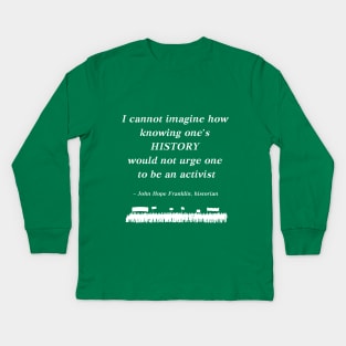 “I cannot imagine how knowing one's history would not urge one to be an activist”  - John Hope Franklin , historian Kids Long Sleeve T-Shirt